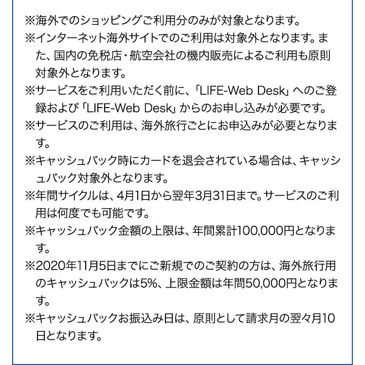 ※海外でのショッピングご利用分のみが対象となります。
※インターネット海外サイトでのご利用は対象外となります。また、国内の免税店・航空会社の機内販売によるご利用も原則対象外となります。
※サービスをご利用いただく前に、「LIFE-Web Desk」へのご登録および「LIFE-Web Desk」からのお申し込みが必要です。
※サービスのご利用は、海外旅行ごとにお申込みが必要となります。
※キャッシュバック時にカードを退会されている場合は、キャッシュバック対象外となります。
※年間サイクルは、4月1日から翌年3月31日まで。サービスのご利用は何度でも可能です。
※キャッシュバック金額の上限は、年間累計100,000円となります。
※2020年11月5日までにご新規でのご契約の方は、海外旅行用のキャッシュバックは5%、上限金額は年間50,000円となります。
※キャッシュバックお振込み日は、原則として請求月の翌々月10日となります。