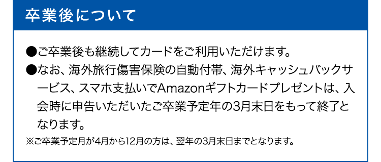 卒業後について ●ご卒業後も継続してカードをご利用いただけます。
●なお、海外旅行傷害保険の自動付帯、海外キャッシュバックサービス、スマホ支払いでAmazonギフトカードプレゼントは、入会時に申告いただいたご卒業予定年の3月末日をもって終了となります。※ご卒業予定月が4月から12月の方は、翌年の3月末日までとなります。